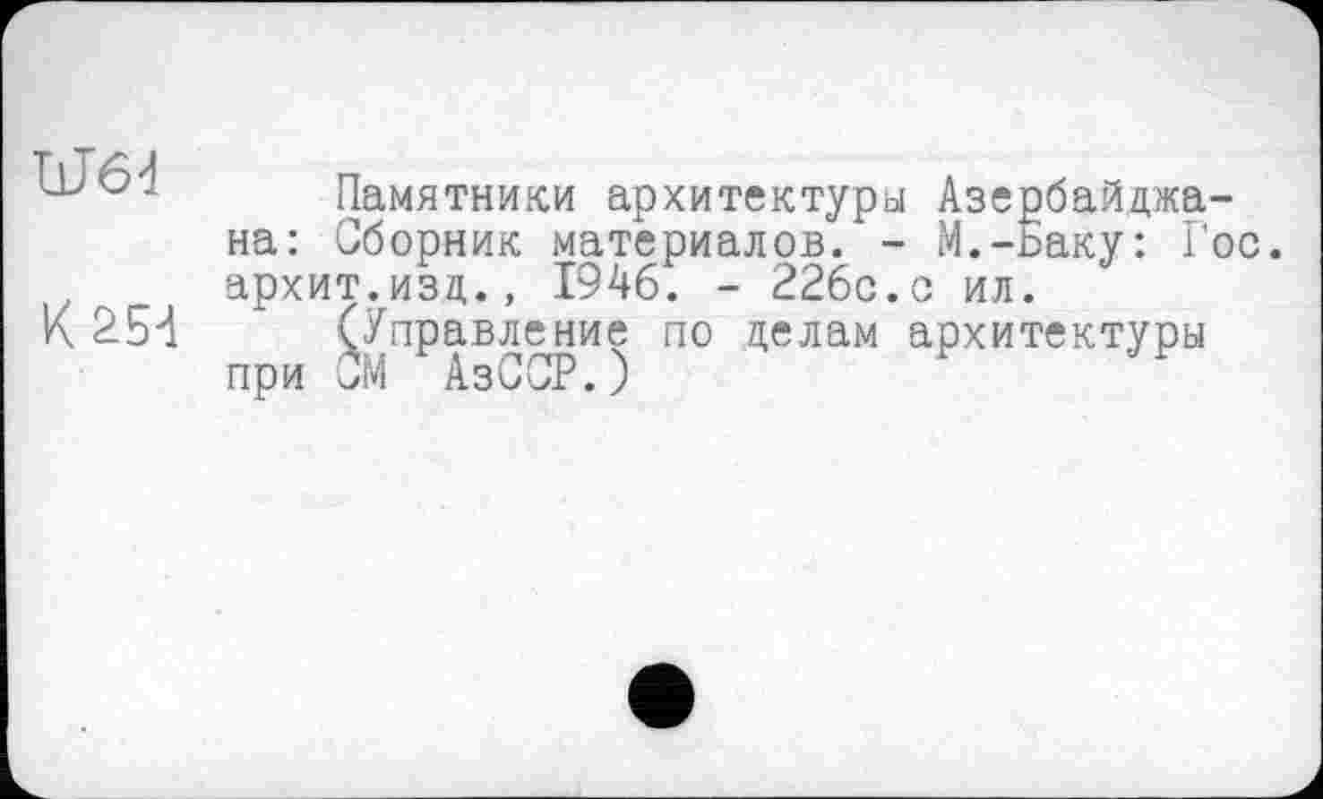 ﻿Памятники архитектуры Азербайджана: Сборник материалов. - М.-ьаку: Го архит.изд., 1946. - 226с.с ил.
К 254 (Управление по делам архитектуры при СМ АзССР.)
ОС.